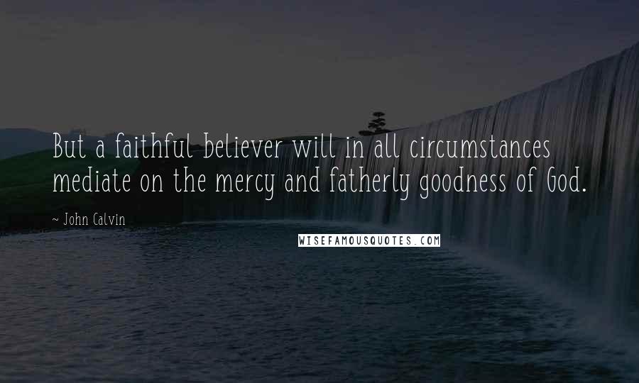 John Calvin Quotes: But a faithful believer will in all circumstances mediate on the mercy and fatherly goodness of God.