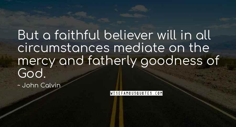 John Calvin Quotes: But a faithful believer will in all circumstances mediate on the mercy and fatherly goodness of God.