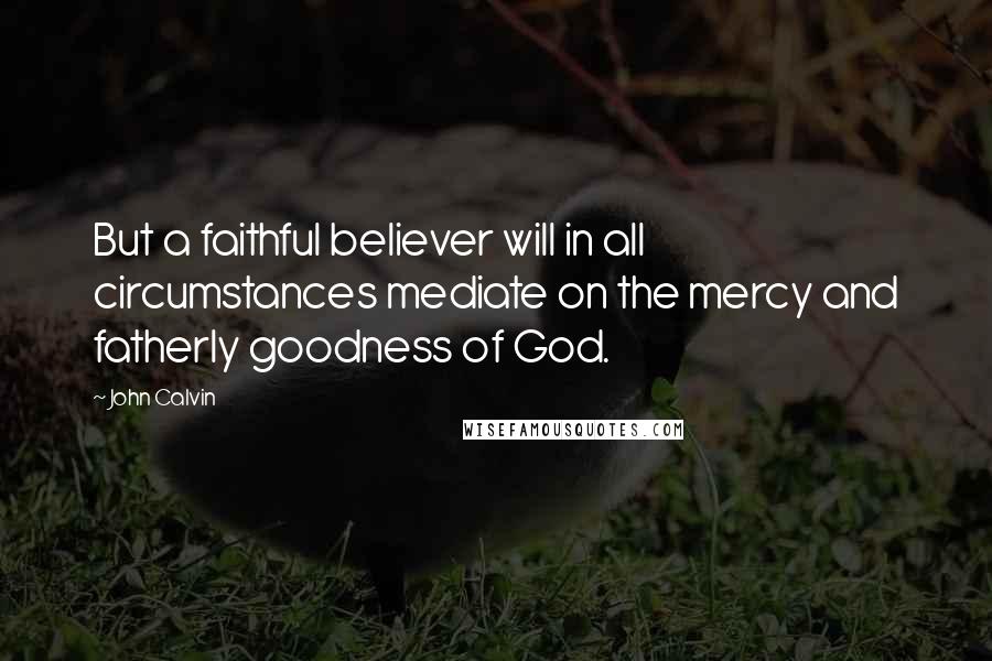 John Calvin Quotes: But a faithful believer will in all circumstances mediate on the mercy and fatherly goodness of God.