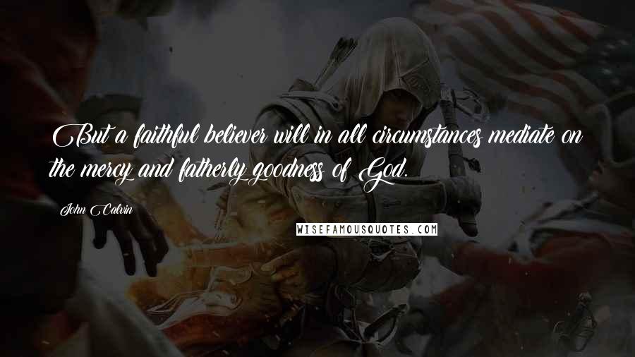 John Calvin Quotes: But a faithful believer will in all circumstances mediate on the mercy and fatherly goodness of God.