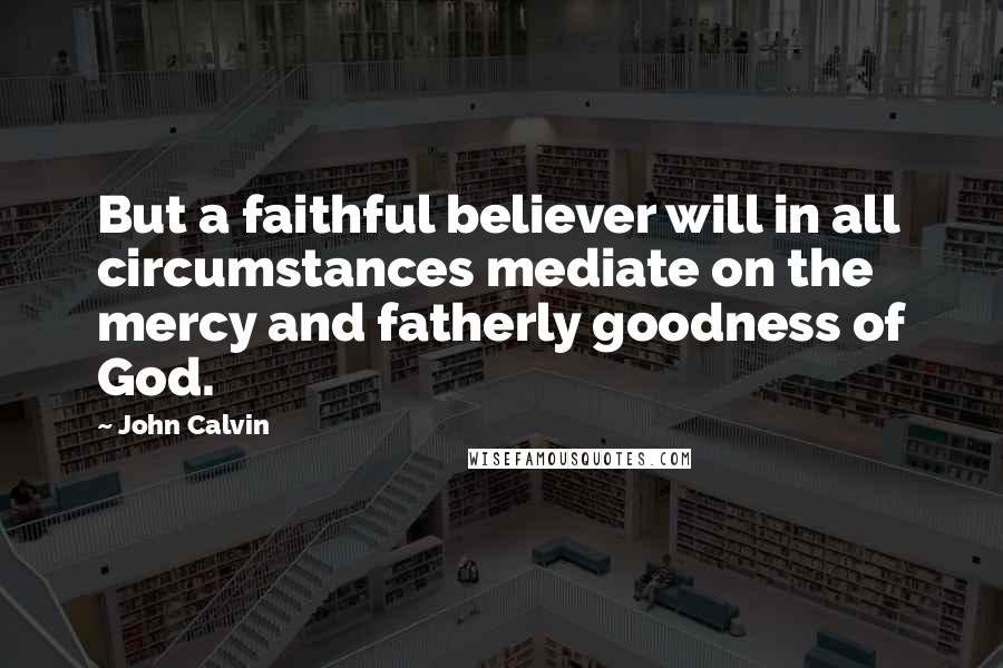 John Calvin Quotes: But a faithful believer will in all circumstances mediate on the mercy and fatherly goodness of God.