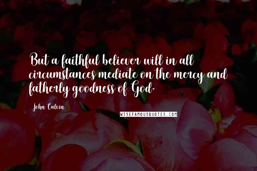 John Calvin Quotes: But a faithful believer will in all circumstances mediate on the mercy and fatherly goodness of God.