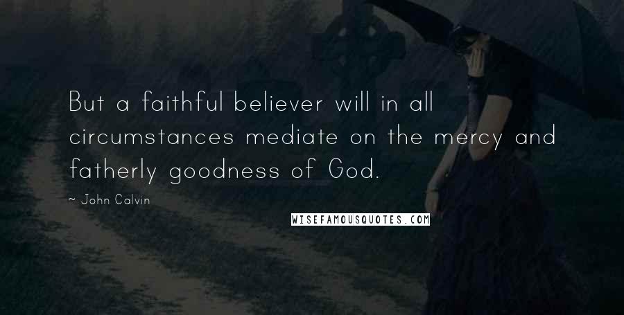 John Calvin Quotes: But a faithful believer will in all circumstances mediate on the mercy and fatherly goodness of God.