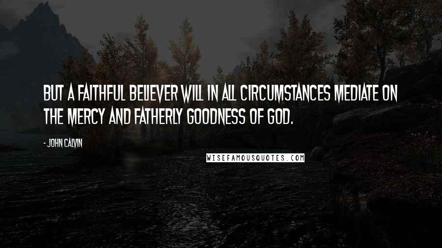 John Calvin Quotes: But a faithful believer will in all circumstances mediate on the mercy and fatherly goodness of God.