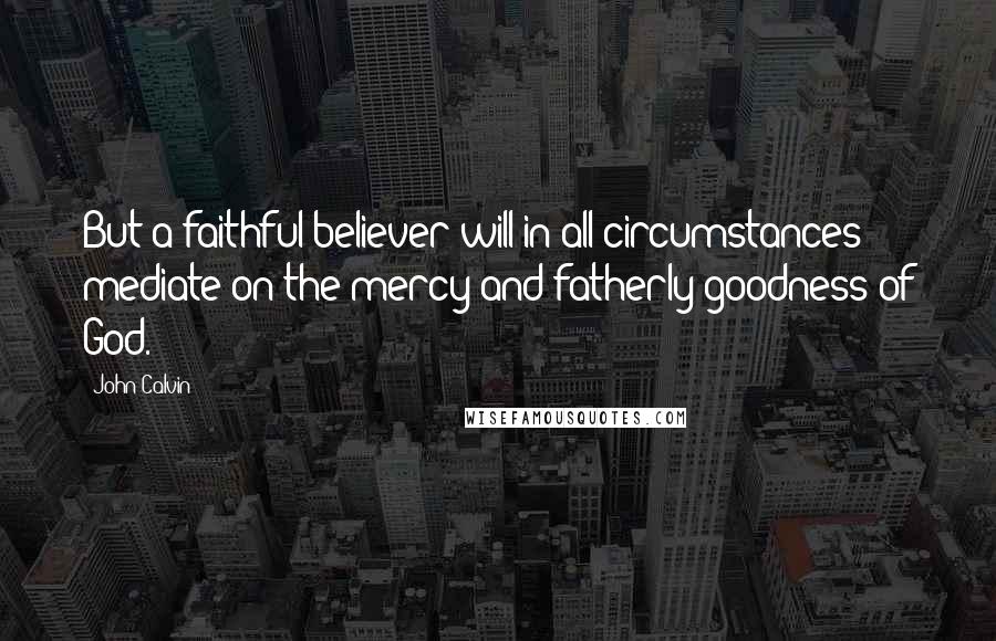 John Calvin Quotes: But a faithful believer will in all circumstances mediate on the mercy and fatherly goodness of God.