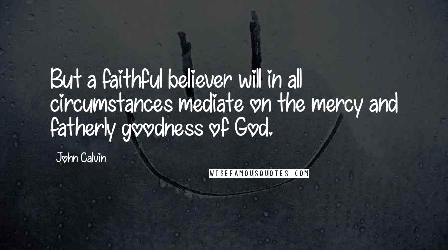 John Calvin Quotes: But a faithful believer will in all circumstances mediate on the mercy and fatherly goodness of God.