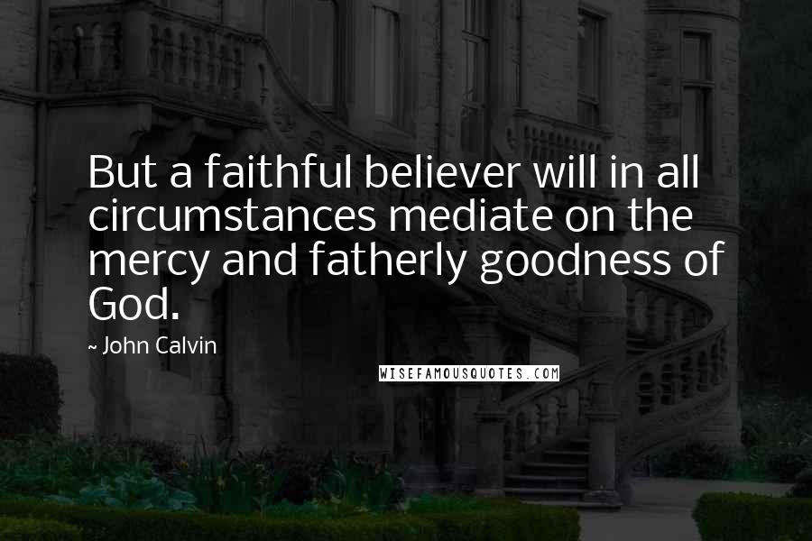 John Calvin Quotes: But a faithful believer will in all circumstances mediate on the mercy and fatherly goodness of God.