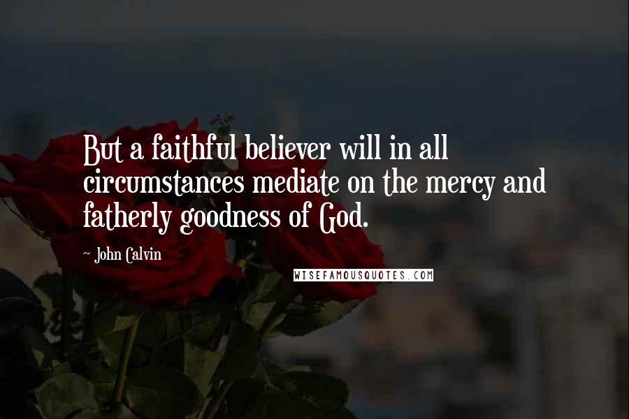 John Calvin Quotes: But a faithful believer will in all circumstances mediate on the mercy and fatherly goodness of God.