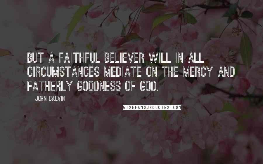 John Calvin Quotes: But a faithful believer will in all circumstances mediate on the mercy and fatherly goodness of God.