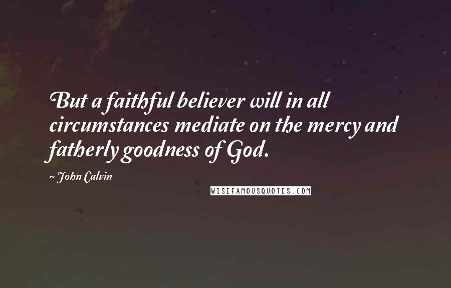 John Calvin Quotes: But a faithful believer will in all circumstances mediate on the mercy and fatherly goodness of God.