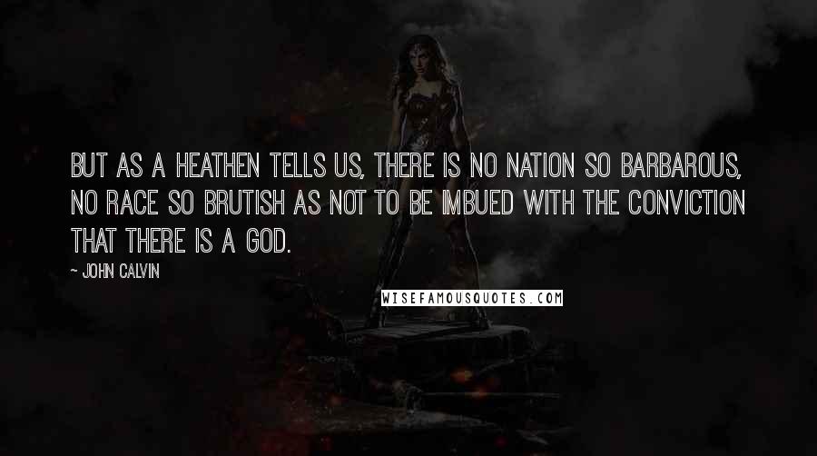 John Calvin Quotes: But as a heathen tells us, there is no nation so barbarous, no race so brutish as not to be imbued with the conviction that there is a God.