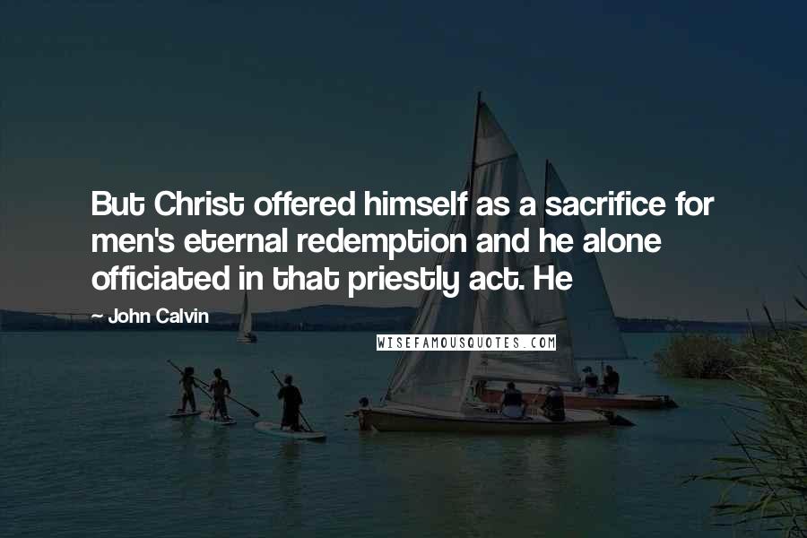 John Calvin Quotes: But Christ offered himself as a sacrifice for men's eternal redemption and he alone officiated in that priestly act. He