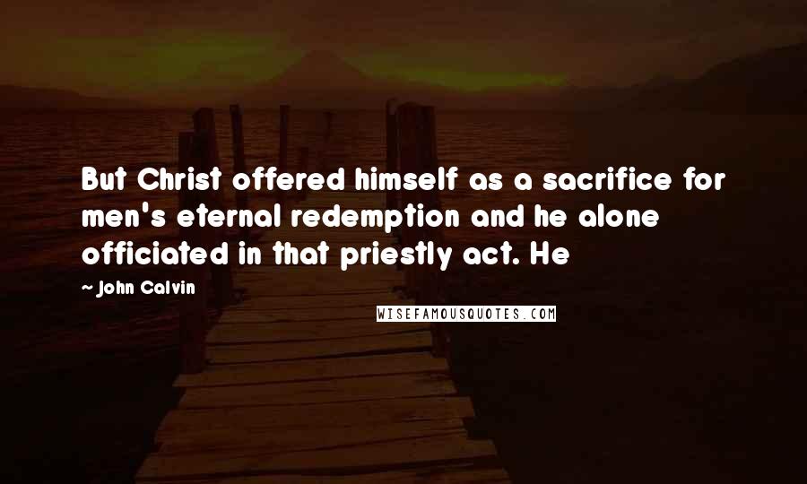 John Calvin Quotes: But Christ offered himself as a sacrifice for men's eternal redemption and he alone officiated in that priestly act. He