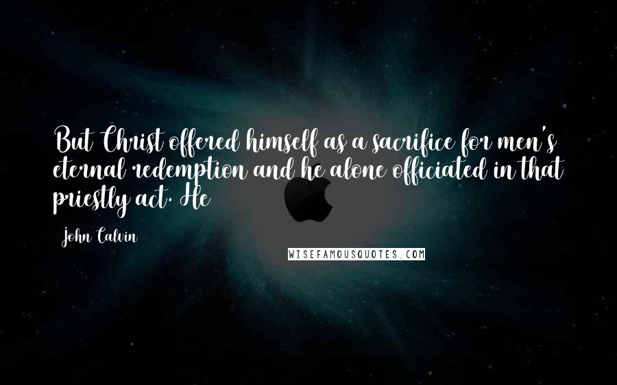 John Calvin Quotes: But Christ offered himself as a sacrifice for men's eternal redemption and he alone officiated in that priestly act. He