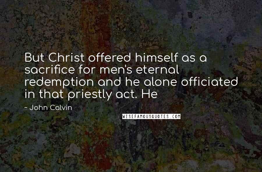 John Calvin Quotes: But Christ offered himself as a sacrifice for men's eternal redemption and he alone officiated in that priestly act. He
