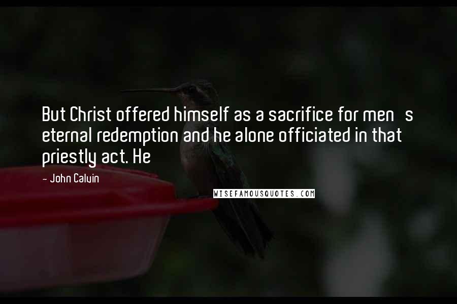 John Calvin Quotes: But Christ offered himself as a sacrifice for men's eternal redemption and he alone officiated in that priestly act. He
