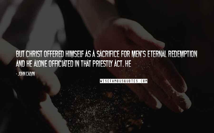 John Calvin Quotes: But Christ offered himself as a sacrifice for men's eternal redemption and he alone officiated in that priestly act. He