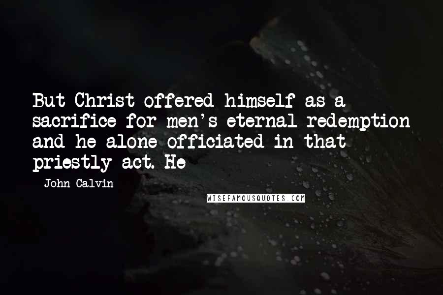 John Calvin Quotes: But Christ offered himself as a sacrifice for men's eternal redemption and he alone officiated in that priestly act. He