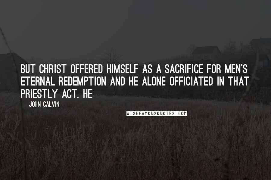 John Calvin Quotes: But Christ offered himself as a sacrifice for men's eternal redemption and he alone officiated in that priestly act. He