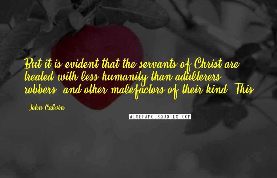 John Calvin Quotes: But it is evident that the servants of Christ are treated with less humanity than adulterers, robbers, and other malefactors of their kind. This