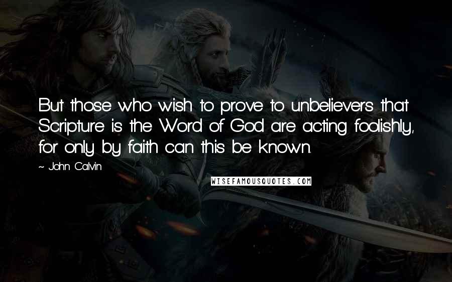 John Calvin Quotes: But those who wish to prove to unbelievers that Scripture is the Word of God are acting foolishly, for only by faith can this be known.