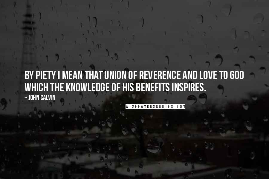 John Calvin Quotes: By piety I mean that union of reverence and love to God which the knowledge of his benefits inspires.