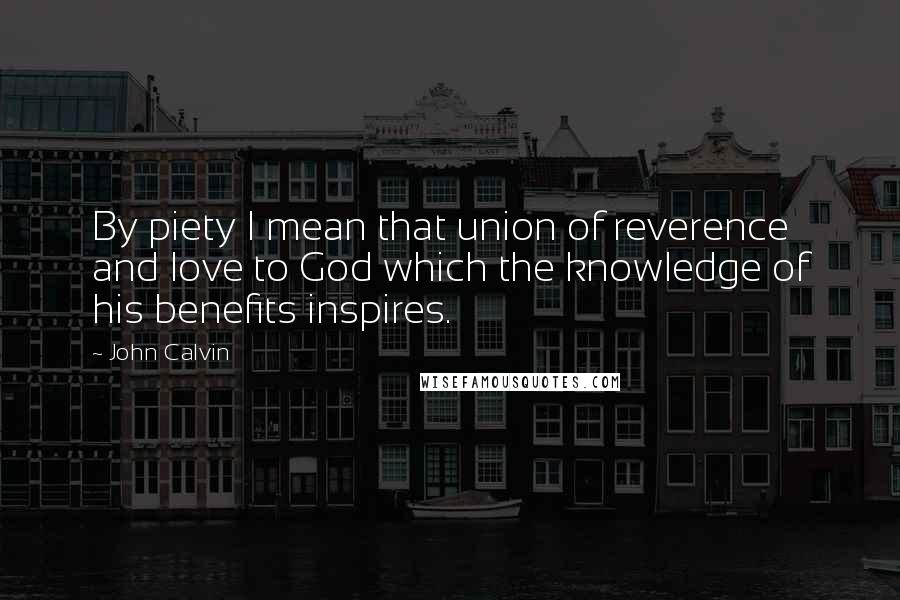 John Calvin Quotes: By piety I mean that union of reverence and love to God which the knowledge of his benefits inspires.