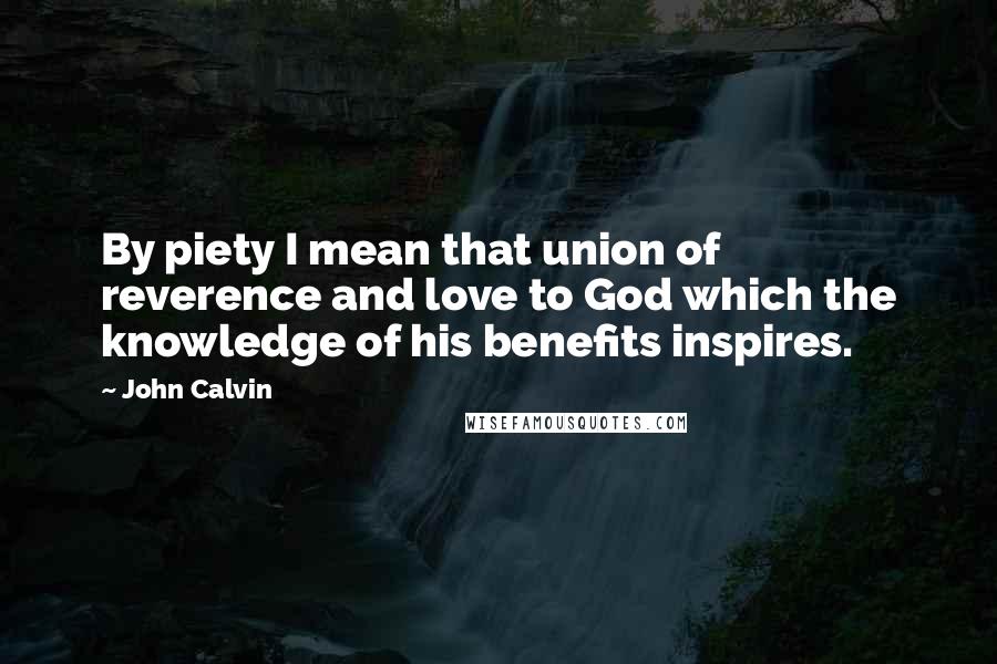 John Calvin Quotes: By piety I mean that union of reverence and love to God which the knowledge of his benefits inspires.