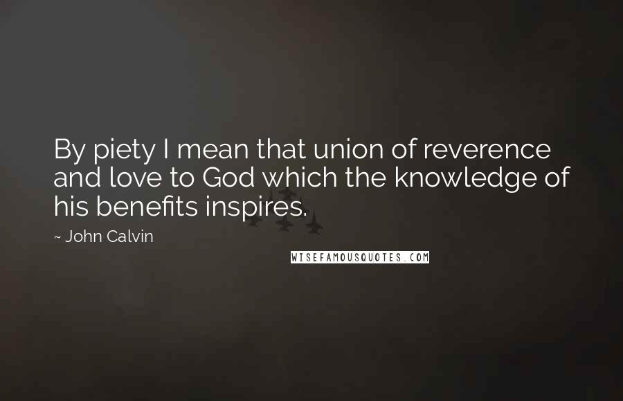 John Calvin Quotes: By piety I mean that union of reverence and love to God which the knowledge of his benefits inspires.