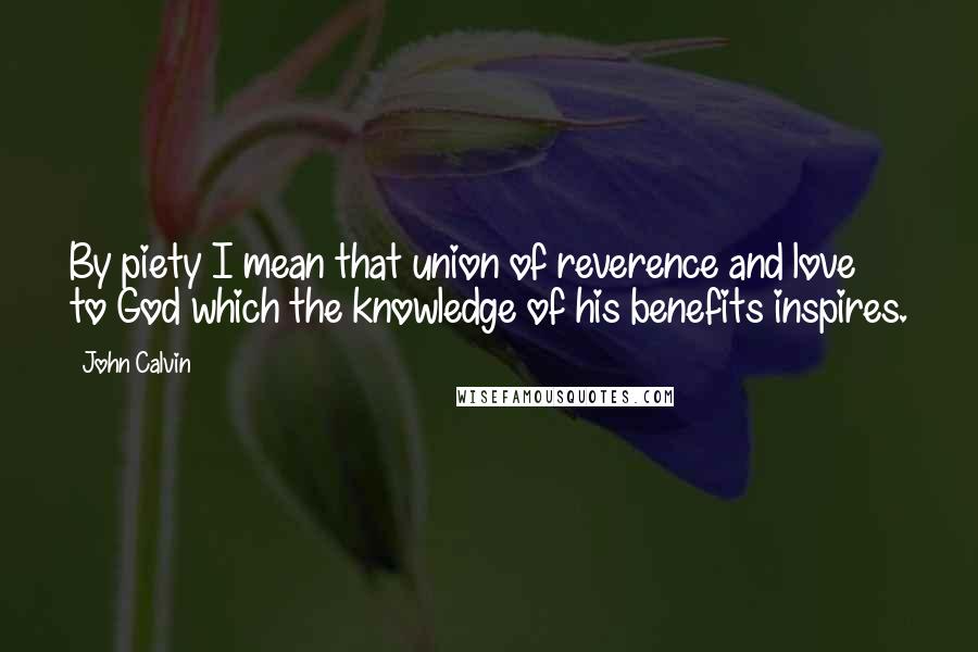 John Calvin Quotes: By piety I mean that union of reverence and love to God which the knowledge of his benefits inspires.