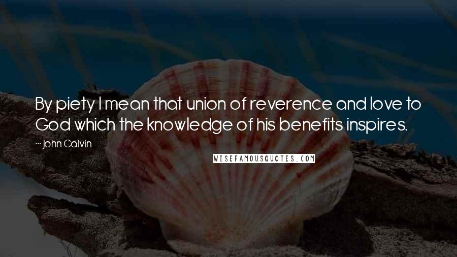 John Calvin Quotes: By piety I mean that union of reverence and love to God which the knowledge of his benefits inspires.