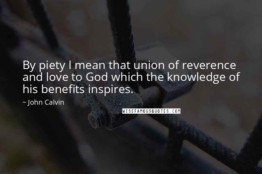 John Calvin Quotes: By piety I mean that union of reverence and love to God which the knowledge of his benefits inspires.