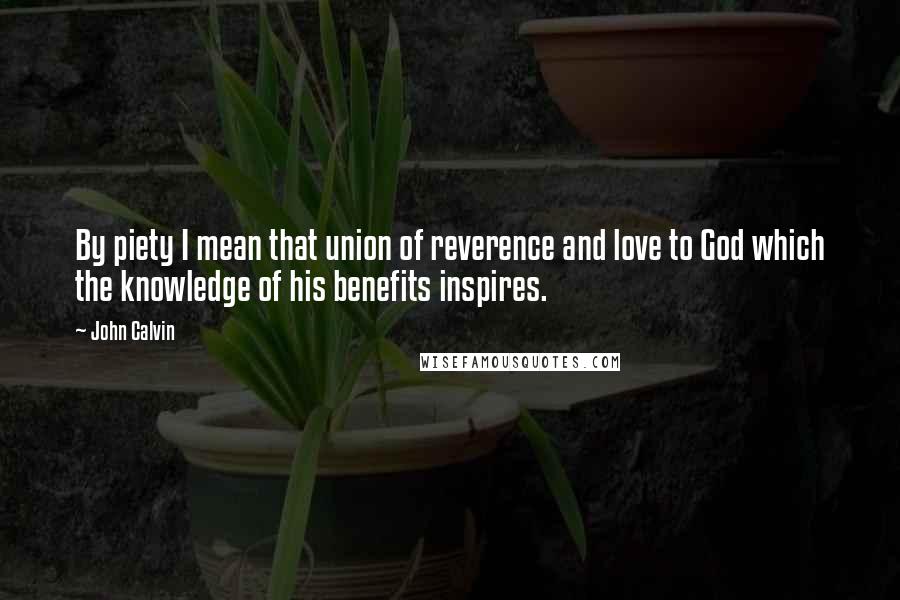 John Calvin Quotes: By piety I mean that union of reverence and love to God which the knowledge of his benefits inspires.