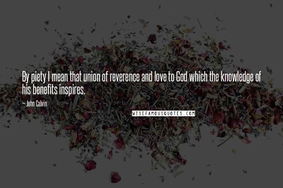 John Calvin Quotes: By piety I mean that union of reverence and love to God which the knowledge of his benefits inspires.