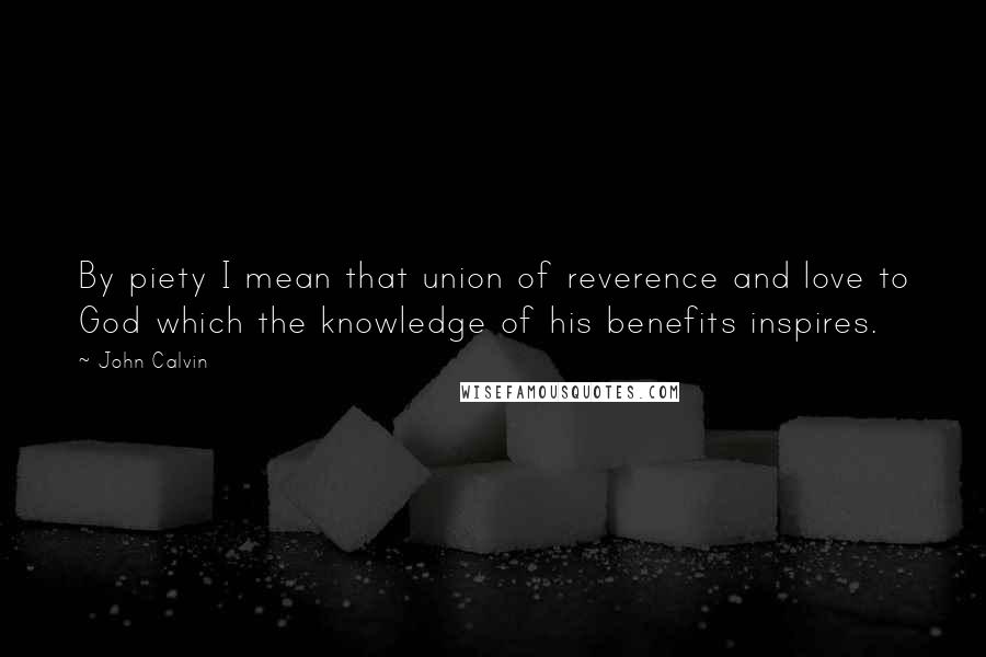 John Calvin Quotes: By piety I mean that union of reverence and love to God which the knowledge of his benefits inspires.