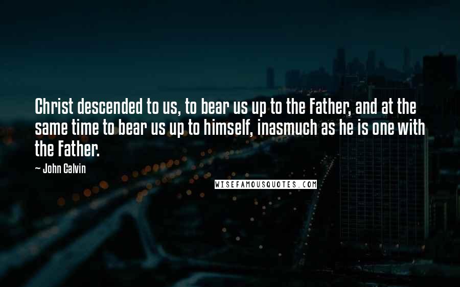 John Calvin Quotes: Christ descended to us, to bear us up to the Father, and at the same time to bear us up to himself, inasmuch as he is one with the Father.