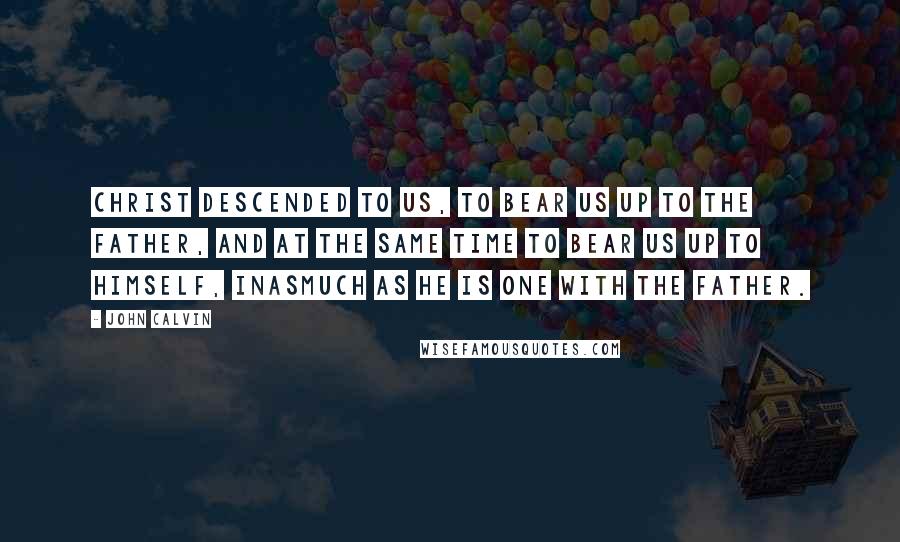 John Calvin Quotes: Christ descended to us, to bear us up to the Father, and at the same time to bear us up to himself, inasmuch as he is one with the Father.