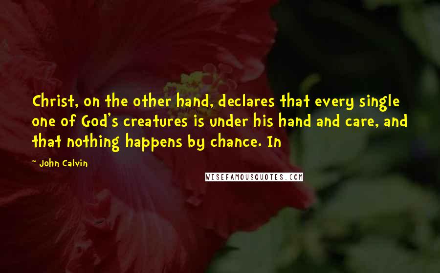 John Calvin Quotes: Christ, on the other hand, declares that every single one of God's creatures is under his hand and care, and that nothing happens by chance. In