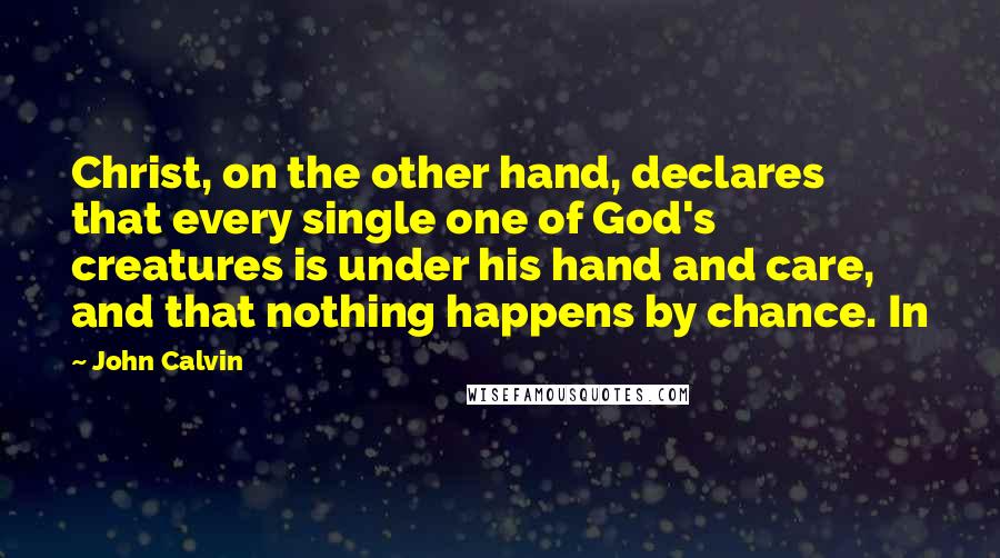 John Calvin Quotes: Christ, on the other hand, declares that every single one of God's creatures is under his hand and care, and that nothing happens by chance. In