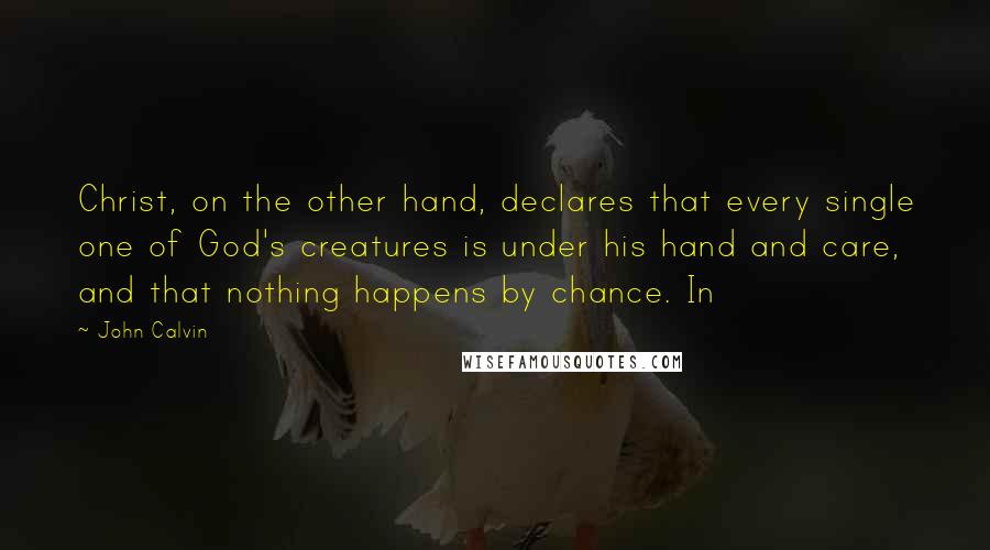 John Calvin Quotes: Christ, on the other hand, declares that every single one of God's creatures is under his hand and care, and that nothing happens by chance. In