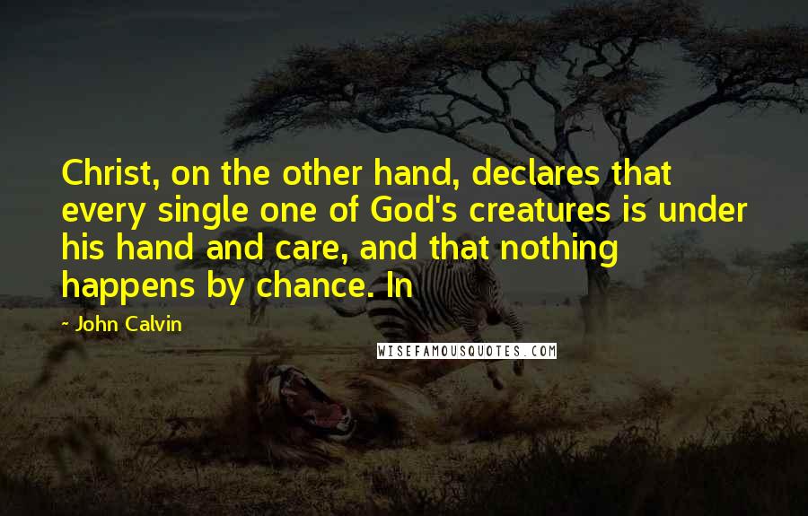 John Calvin Quotes: Christ, on the other hand, declares that every single one of God's creatures is under his hand and care, and that nothing happens by chance. In