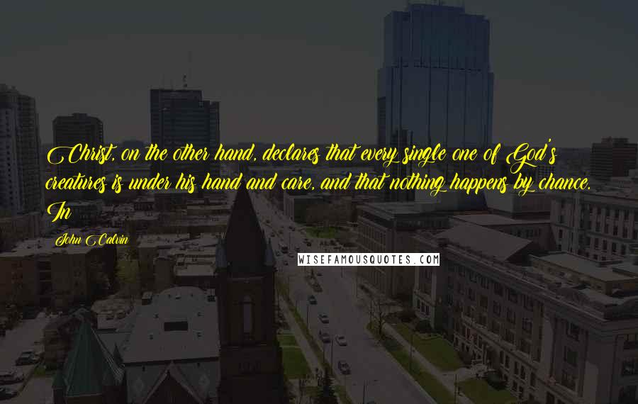 John Calvin Quotes: Christ, on the other hand, declares that every single one of God's creatures is under his hand and care, and that nothing happens by chance. In