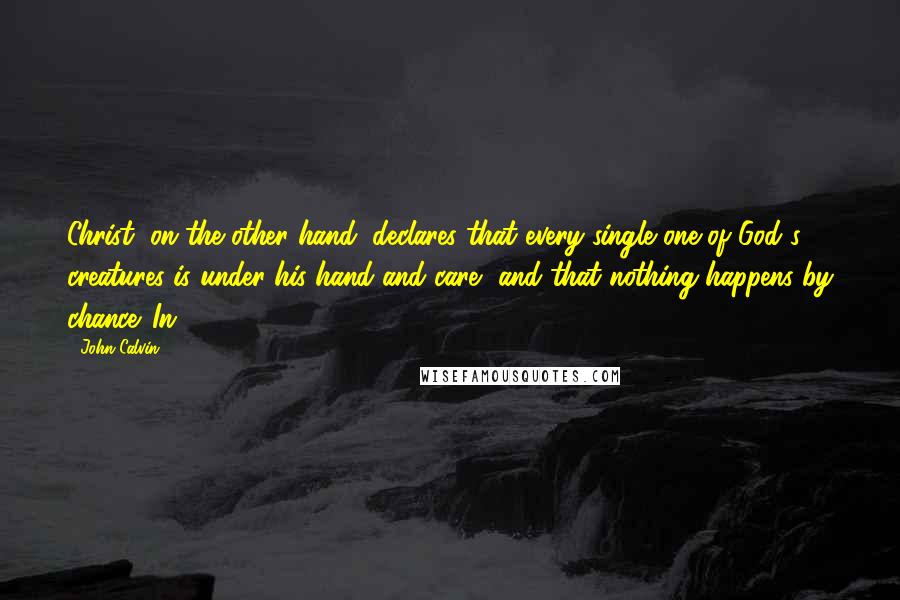 John Calvin Quotes: Christ, on the other hand, declares that every single one of God's creatures is under his hand and care, and that nothing happens by chance. In