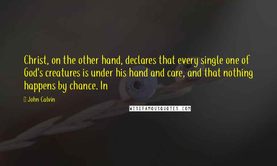 John Calvin Quotes: Christ, on the other hand, declares that every single one of God's creatures is under his hand and care, and that nothing happens by chance. In