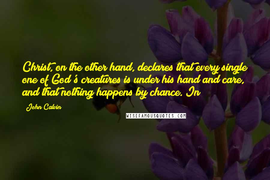 John Calvin Quotes: Christ, on the other hand, declares that every single one of God's creatures is under his hand and care, and that nothing happens by chance. In