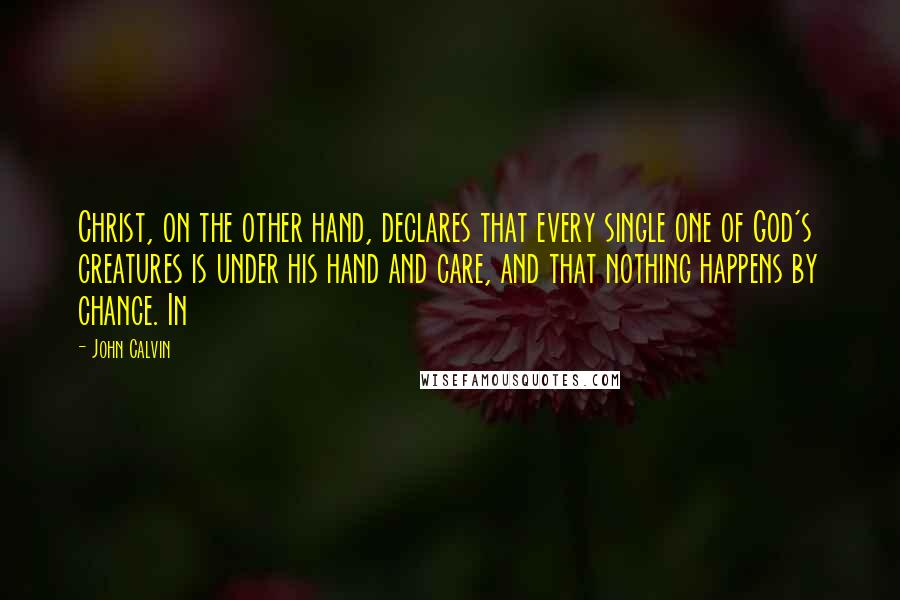 John Calvin Quotes: Christ, on the other hand, declares that every single one of God's creatures is under his hand and care, and that nothing happens by chance. In