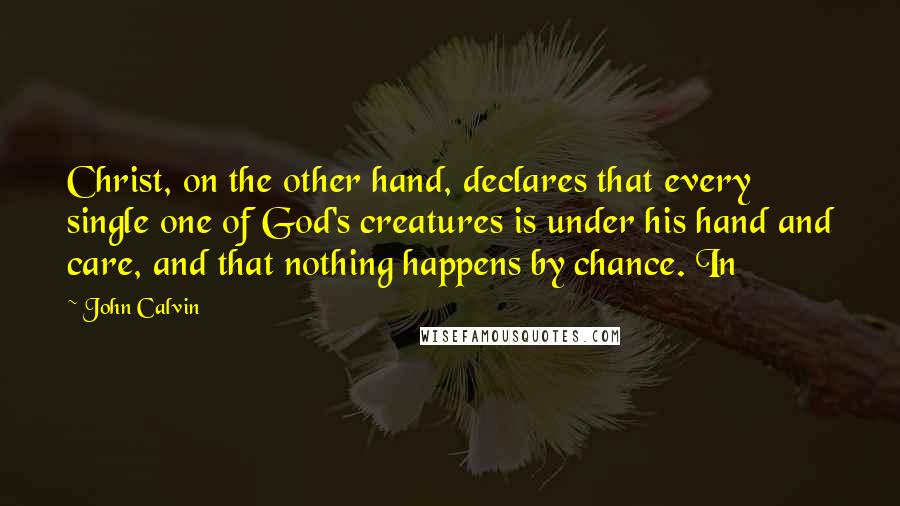 John Calvin Quotes: Christ, on the other hand, declares that every single one of God's creatures is under his hand and care, and that nothing happens by chance. In