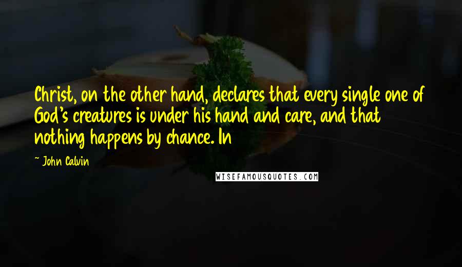 John Calvin Quotes: Christ, on the other hand, declares that every single one of God's creatures is under his hand and care, and that nothing happens by chance. In