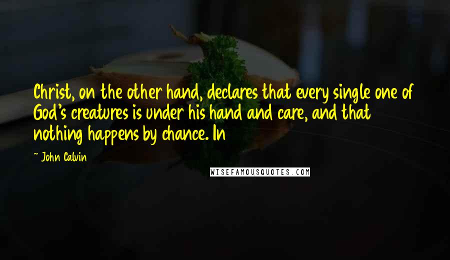 John Calvin Quotes: Christ, on the other hand, declares that every single one of God's creatures is under his hand and care, and that nothing happens by chance. In