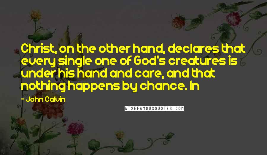 John Calvin Quotes: Christ, on the other hand, declares that every single one of God's creatures is under his hand and care, and that nothing happens by chance. In